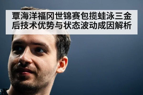覃海洋福冈世锦赛包揽蛙泳三金后技术优势与状态波动成因解析