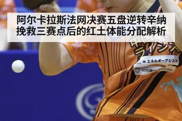 阿尔卡拉斯法网决赛五盘逆转辛纳挽救三赛点后的红土体能分配解析